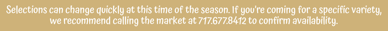 Selections can change quickly this time of season. If you're coming for a specific variety, we recommend calling the market at 717-677-8412 to confirm availability.